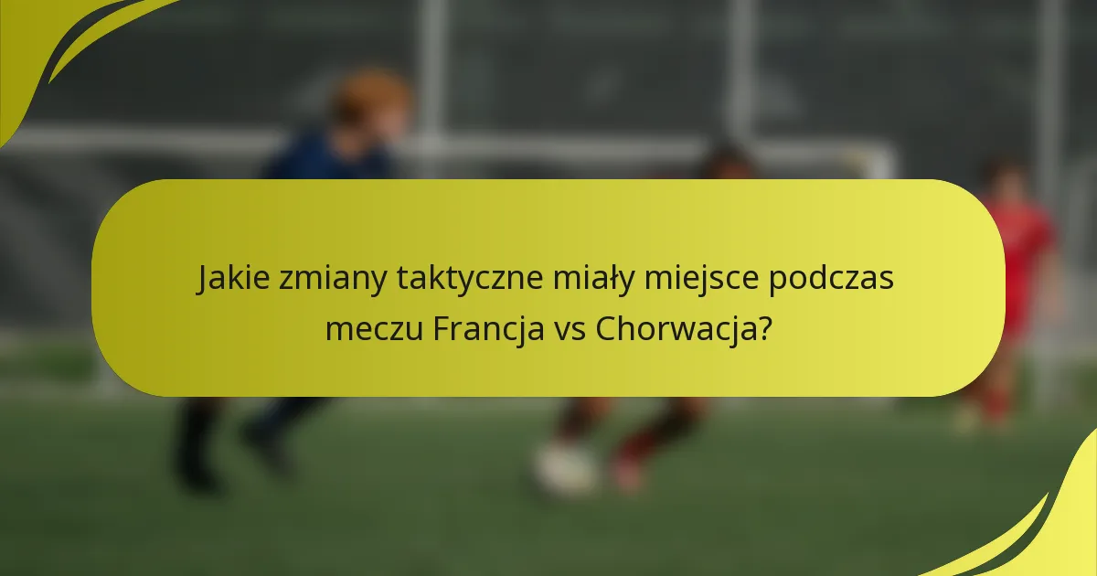 Jakie zmiany taktyczne miały miejsce podczas meczu Francja vs Chorwacja?